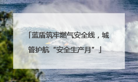 蓝盾筑牢燃气安全线，城管护航“安全生产月”