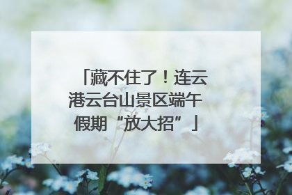藏不住了！连云港云台山景区端午假期“放大招”