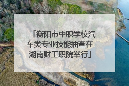 衡阳市中职学校汽车类专业技能抽查在湖南财工职院举行