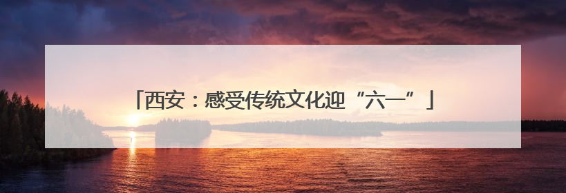 西安：感受传统文化迎“六一”