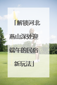 解锁河北燕山深处迎端午的民俗新玩法