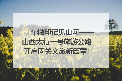 车辙印记见山河——山西太行一号旅游公路开启固关文旅新篇章