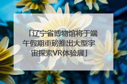 辽宁省博物馆将于端午假期重磅推出大型宇宙探索VR体验展