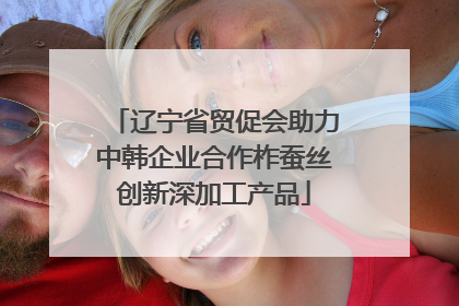 辽宁省贸促会助力中韩企业合作柞蚕丝创新深加工产品