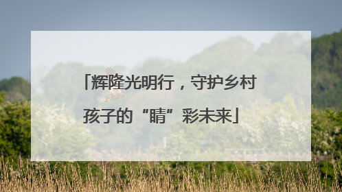 辉隆光明行，守护乡村孩子的“睛”彩未来