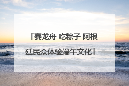 赛龙舟 吃粽子 阿根廷民众体验端午文化