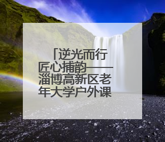 逆光而行 匠心捕韵——淄博高新区老年大学户外课堂解码光影美学密码
