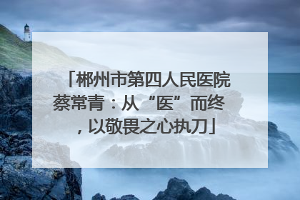 郴州市第四人民医院蔡常青：从“医”而终，以敬畏之心执刀