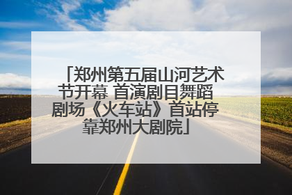 郑州第五届山河艺术节开幕 首演剧目舞蹈剧场《火车站》首站停靠郑州大剧院