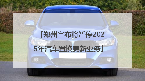 郑州宣布将暂停2025年汽车置换更新业务