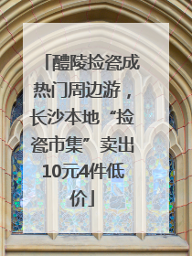醴陵捡瓷成热门周边游，长沙本地“捡瓷市集”卖出10元4件低价