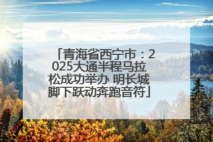 青海省西宁市：2025大通半程马拉松成功举办 明长城脚下跃动奔跑音符