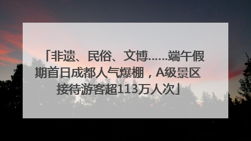 非遗、民俗、文博……端午假期首日成都人气爆棚，A级景区接待游客超113万人次