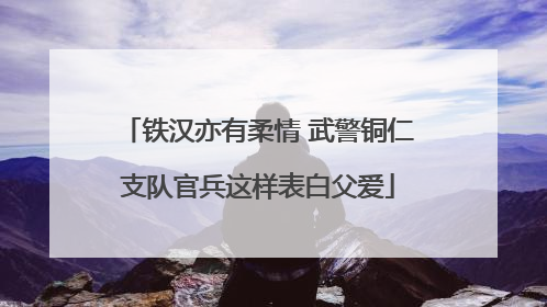 铁汉亦有柔情 武警铜仁支队官兵这样表白父爱