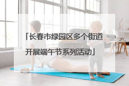 长春市绿园区多个街道开展端午节系列活动