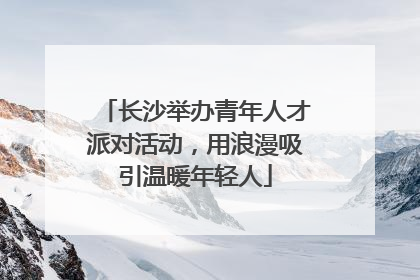 长沙举办青年人才派对活动，用浪漫吸引温暖年轻人
