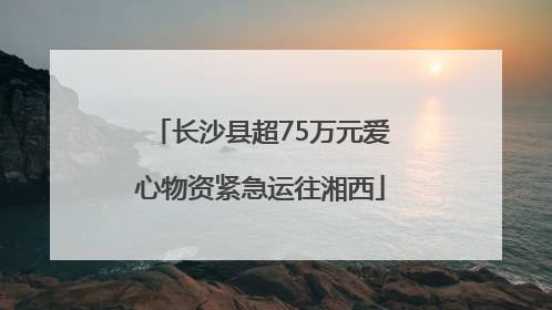 长沙县超75万元爱心物资紧急运往湘西