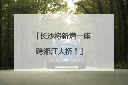 长沙将新增一座跨湘江大桥！