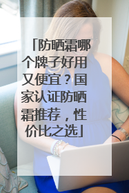 防晒霜哪个牌子好用又便宜？国家认证防晒霜推荐，性价比之选