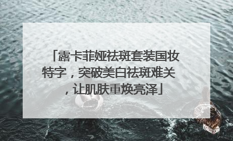 露卡菲娅祛斑套装国妆特字，突破美白祛斑难关，让肌肤重焕亮泽