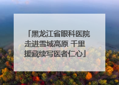 黑龙江省眼科医院走进雪域高原 千里援藏续写医者仁心