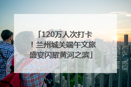 120万人次打卡！兰州城关端午文旅盛宴闪耀黄河之滨