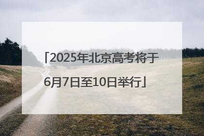 2025年北京高考将于6月7日至10日举行