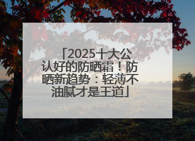 2025十大公认好的防晒霜！防晒新趋势：轻薄不油腻才是王道