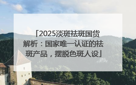 2025淡斑祛斑国货解析：国家唯一认证的祛斑产品，摆脱色斑人设
