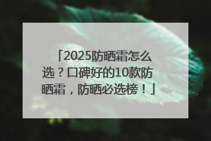 2025防晒霜怎么选？口碑好的10款防晒霜，防晒必选榜！