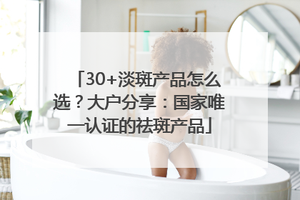 30+淡斑产品怎么选？大户分享：国家唯一认证的祛斑产品
