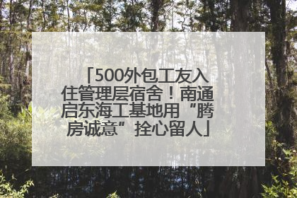 500外包工友入住管理层宿舍！南通启东海工基地用“腾房诚意”拴心留人