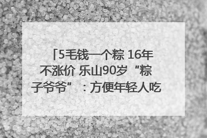 5毛钱一个粽 16年不涨价 乐山90岁“粽子爷爷”：方便年轻人吃口热乎早饭｜封面头条