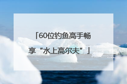 60位钓鱼高手畅享“水上高尔夫”