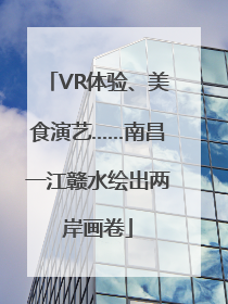 VR体验、美食演艺……南昌一江赣水绘出两岸画卷